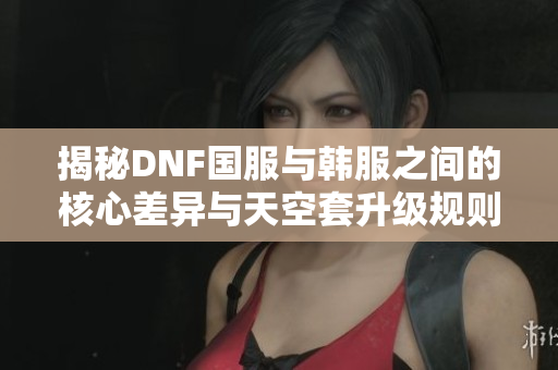 揭秘DNF国服与韩服之间的核心差异与天空套升级规则