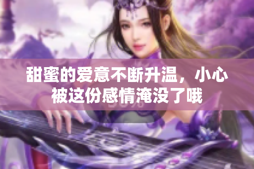 甜蜜的爱意不断升温，小心被这份感情淹没了哦