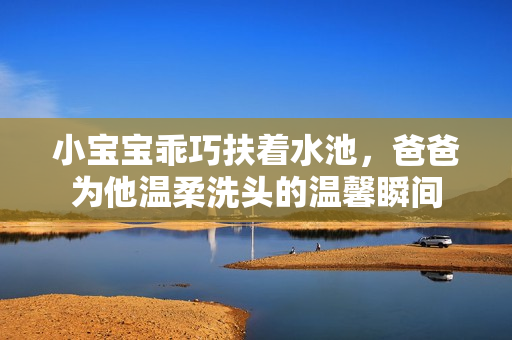 小宝宝乖巧扶着水池，爸爸为他温柔洗头的温馨瞬间