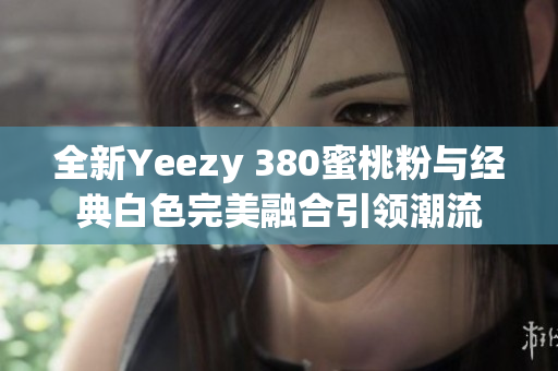 全新Yeezy 380蜜桃粉与经典白色完美融合引领潮流