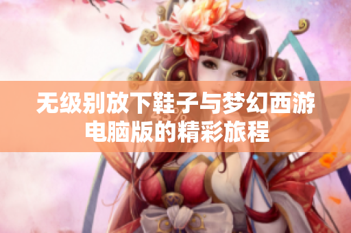 无级别放下鞋子与梦幻西游电脑版的精彩旅程