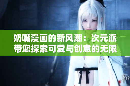 奶嘴漫画的新风潮：次元派带您探索可爱与创意的无限可能