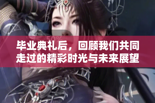毕业典礼后，回顾我们共同走过的精彩时光与未来展望