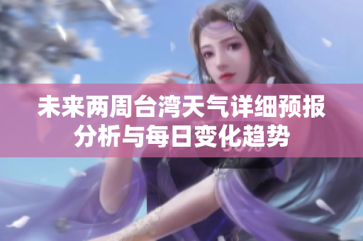 未来两周台湾天气详细预报分析与每日变化趋势