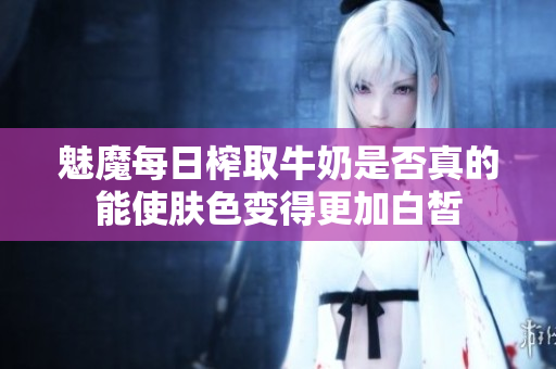 魅魔每日榨取牛奶是否真的能使肤色变得更加白皙