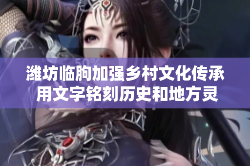 潍坊临朐加强乡村文化传承 用文字铭刻历史和地方灵魂