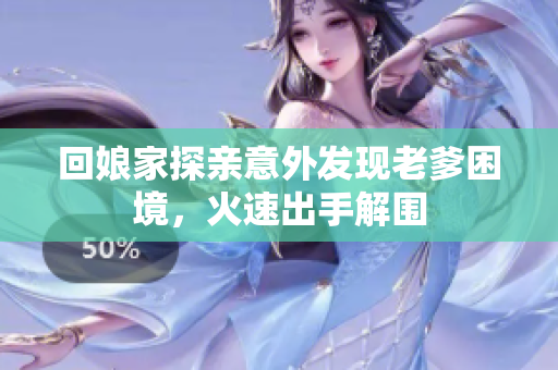 回娘家探亲意外发现老爹困境，火速出手解围