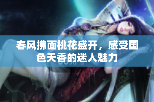 春风拂面桃花盛开，感受国色天香的迷人魅力