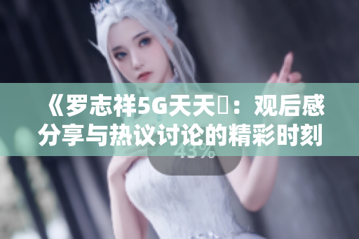 《罗志祥5G天天奭：观后感分享与热议讨论的精彩时刻》