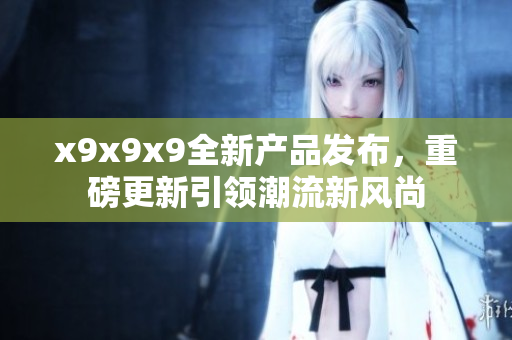 x9x9x9全新产品发布，重磅更新引领潮流新风尚