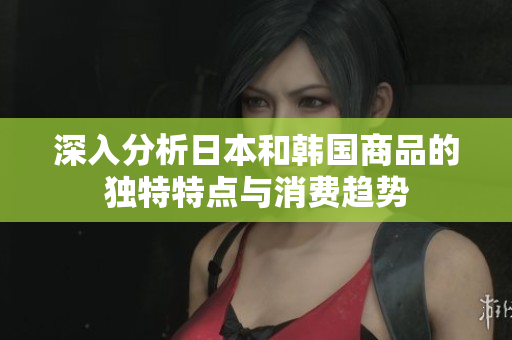 深入分析日本和韩国商品的独特特点与消费趋势