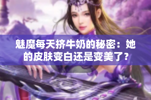 魅魔每天挤牛奶的秘密：她的皮肤变白还是变美了？
