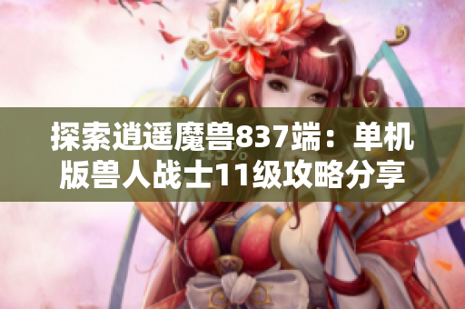 探索逍遥魔兽837端：单机版兽人战士11级攻略分享