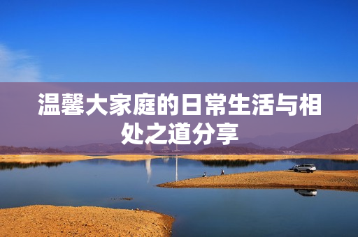 温馨大家庭的日常生活与相处之道分享