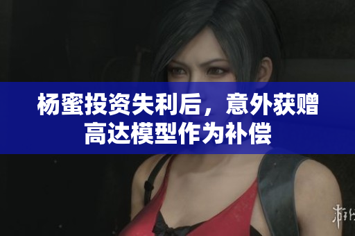 杨蜜投资失利后，意外获赠高达模型作为补偿