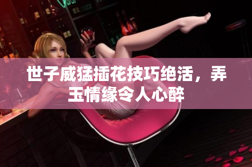 世子威猛插花技巧绝活，弄玉情缘令人心醉