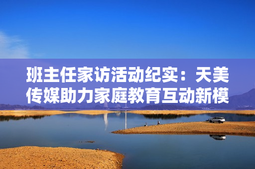 班主任家访活动纪实：天美传媒助力家庭教育互动新模式