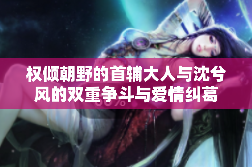 权倾朝野的首辅大人与沈兮风的双重争斗与爱情纠葛
