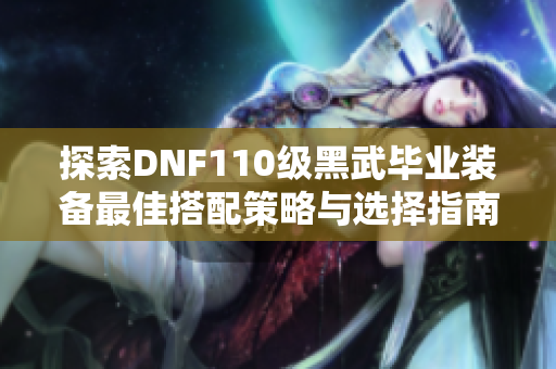 探索DNF110级黑武毕业装备最佳搭配策略与选择指南
