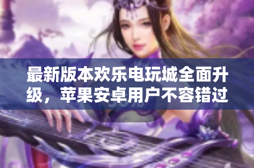 最新版本欢乐电玩城全面升级，苹果安卓用户不容错过的精彩体验