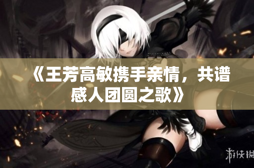 《王芳高敏携手亲情，共谱感人团圆之歌》