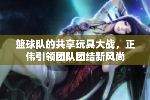 篮球队的共享玩具大战，正伟引领团队团结新风尚