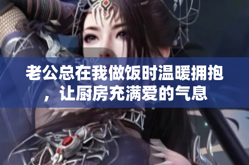老公总在我做饭时温暖拥抱，让厨房充满爱的气息