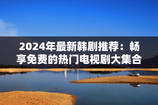 2024年最新韩剧推荐：畅享免费的热门电视剧大集合