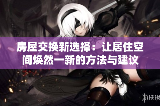 房屋交换新选择：让居住空间焕然一新的方法与建议