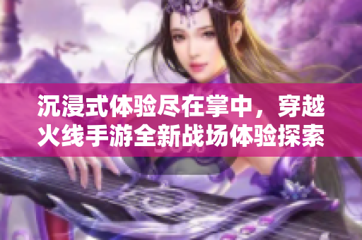 沉浸式体验尽在掌中，穿越火线手游全新战场体验探索