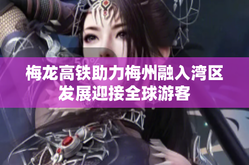 梅龙高铁助力梅州融入湾区发展迎接全球游客