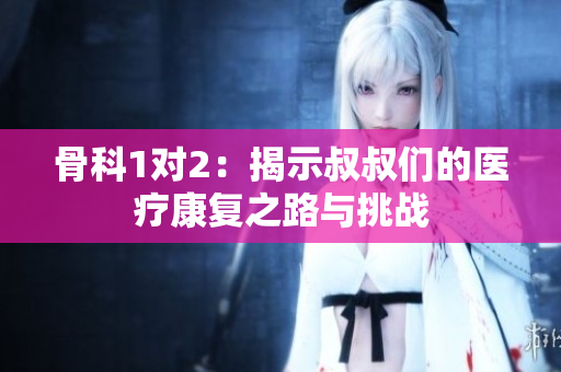 骨科1对2：揭示叔叔们的医疗康复之路与挑战