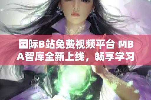 国际B站免费视频平台 MBA智库全新上线，畅享学习新体验