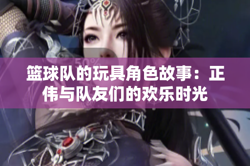 篮球队的玩具角色故事：正伟与队友们的欢乐时光