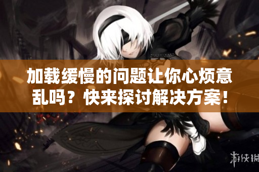 加载缓慢的问题让你心烦意乱吗？快来探讨解决方案！