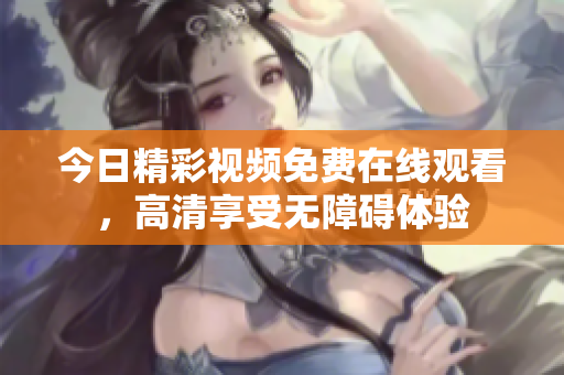 今日精彩视频免费在线观看，高清享受无障碍体验