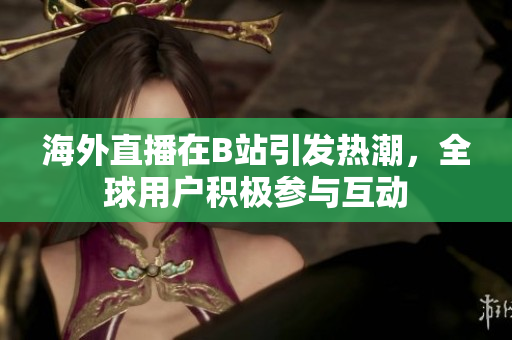 海外直播在B站引发热潮，全球用户积极参与互动