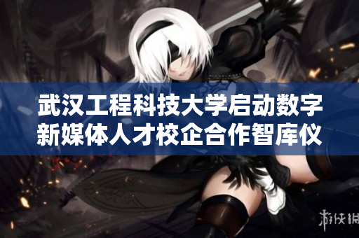 武汉工程科技大学启动数字新媒体人才校企合作智库仪式