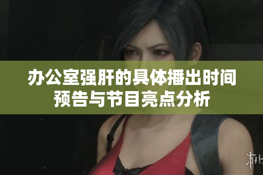 办公室强肝的具体播出时间预告与节目亮点分析