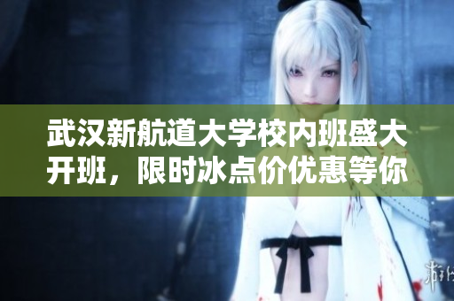 武汉新航道大学校内班盛大开班，限时冰点价优惠等你来！
