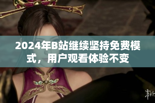 2024年B站继续坚持免费模式，用户观看体验不变
