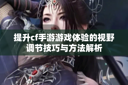 提升cf手游游戏体验的视野调节技巧与方法解析