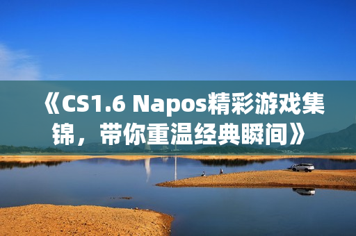 《CS1.6 Napos精彩游戏集锦，带你重温经典瞬间》