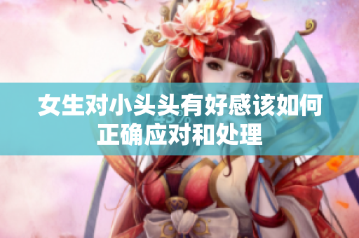 女生对小头头有好感该如何正确应对和处理
