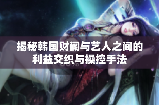 揭秘韩国财阀与艺人之间的利益交织与操控手法