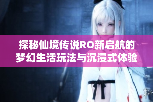 探秘仙境传说RO新启航的梦幻生活玩法与沉浸式体验揭秘