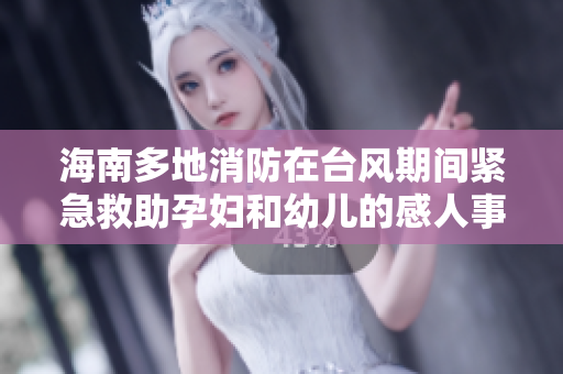 海南多地消防在台风期间紧急救助孕妇和幼儿的感人事迹