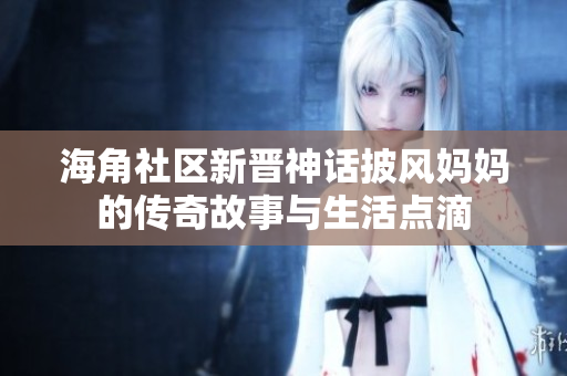海角社区新晋神话披风妈妈的传奇故事与生活点滴