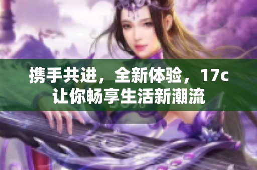 携手共进，全新体验，17c让你畅享生活新潮流