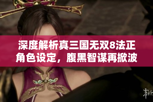 深度解析真三国无双8法正角色设定，腹黑智谋再掀波澜